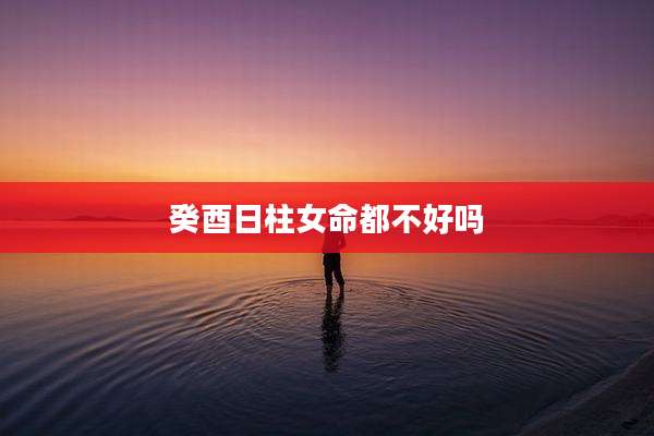 癸酉日柱女命都不好吗