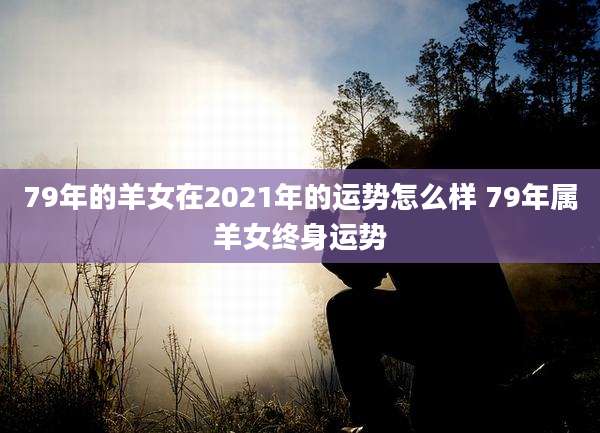79年的羊女在2021年的运势怎么样 79年属羊女终身运势