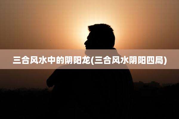 三合风水中的阴阳龙(三合风水阴阳四局)