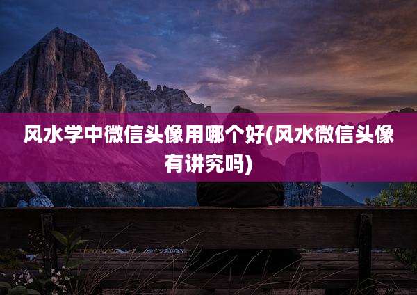 风水学中微信头像用哪个好(风水微信头像有讲究吗)