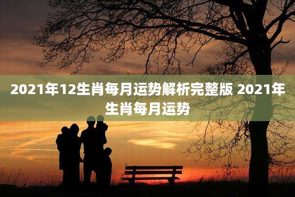 2021年12生肖每月运势解析完整版 2021年生肖每月运势