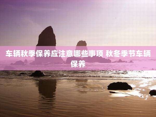 车辆秋季保养应注意哪些事项 秋冬季节车辆保养