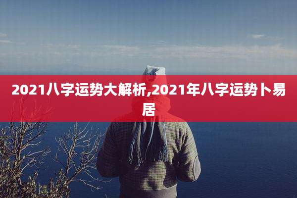 2021八字运势大解析,2021年八字运势卜易居