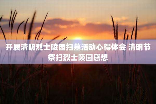 开展清明烈士陵园扫墓活动心得体会 清明节祭扫烈士陵园感想