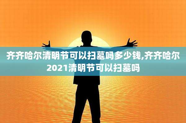 齐齐哈尔清明节可以扫墓吗多少钱,齐齐哈尔2021清明节可以扫墓吗