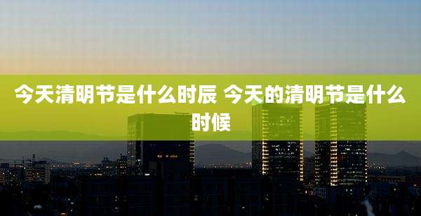 今天清明节是什么时辰 今天的清明节是什么时候