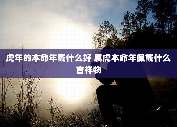 虎年的本命年戴什么好 属虎本命年佩戴什么吉祥物