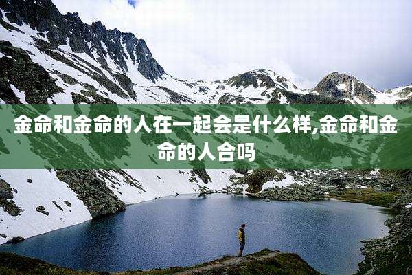 金命和金命的人在一起会是什么样,金命和金命的人合吗