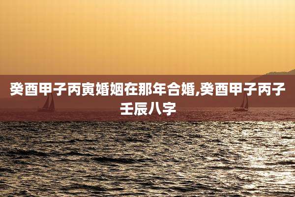 癸酉甲子丙寅婚姻在那年合婚,癸酉甲子丙子壬辰八字