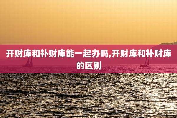 开财库和补财库能一起办吗,开财库和补财库的区别