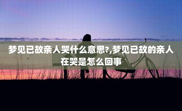 梦见已故亲人哭什么意思?,梦见已故的亲人在哭是怎么回事