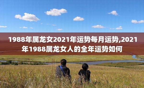 1988年属龙女2021年运势每月运势,2021年1988属龙女人的全年运势如何