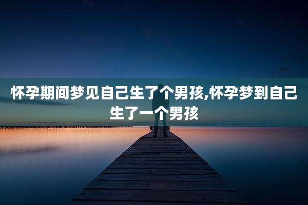 怀孕期间梦见自己生了个男孩,怀孕梦到自己生了一个男孩