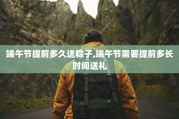端午节提前多久送粽子,端午节需要提前多长时间送礼