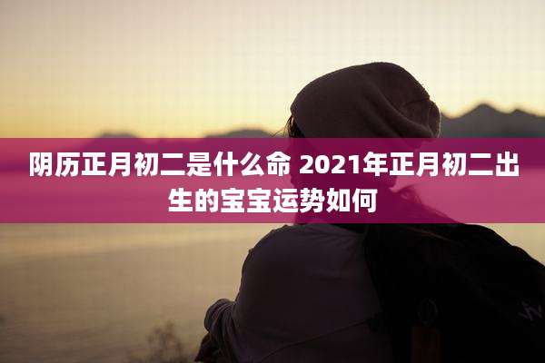阴历正月初二是什么命 2021年正月初二出生的宝宝运势如何