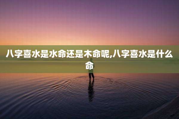 八字喜水是水命还是木命呢,八字喜水是什么命