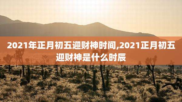 2021年正月初五迎财神时间,2021正月初五迎财神是什么时辰