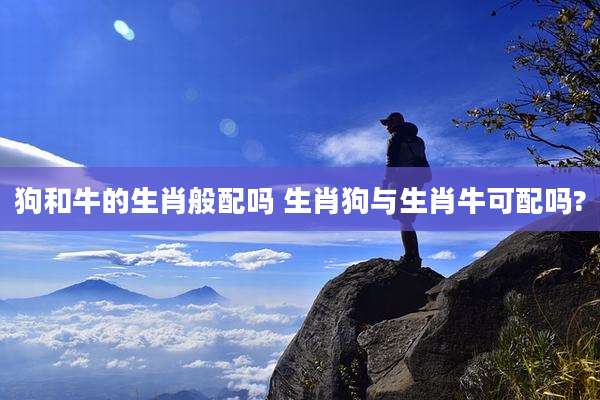 狗和牛的生肖般配吗 生肖狗与生肖牛可配吗?