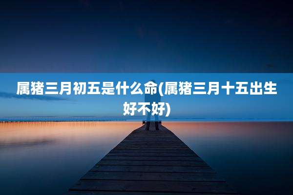 属猪三月初五是什么命(属猪三月十五出生好不好)