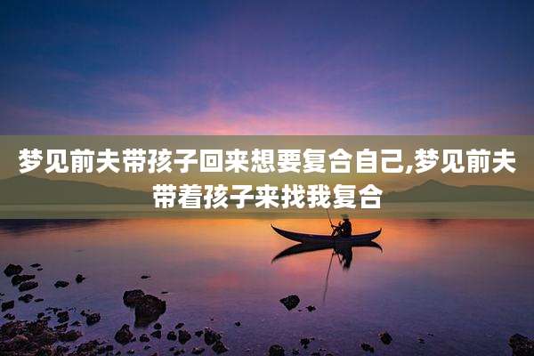 梦见前夫带孩子回来想要复合自己,梦见前夫带着孩子来找我复合