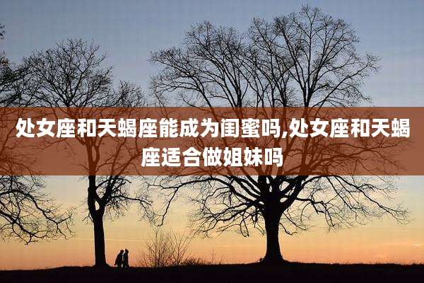 处女座和天蝎座能成为闺蜜吗,处女座和天蝎座适合做姐妹吗