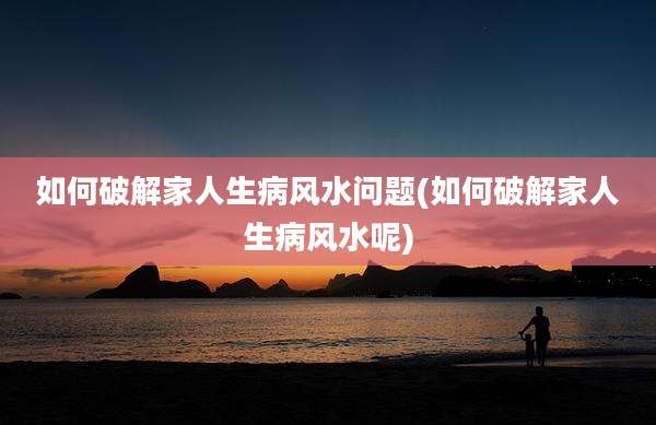 如何破解家人生病风水问题(如何破解家人生病风水呢)