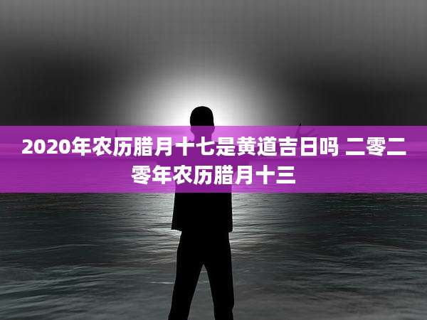 2020年农历腊月十七是黄道吉日吗 二零二零年农历腊月十三