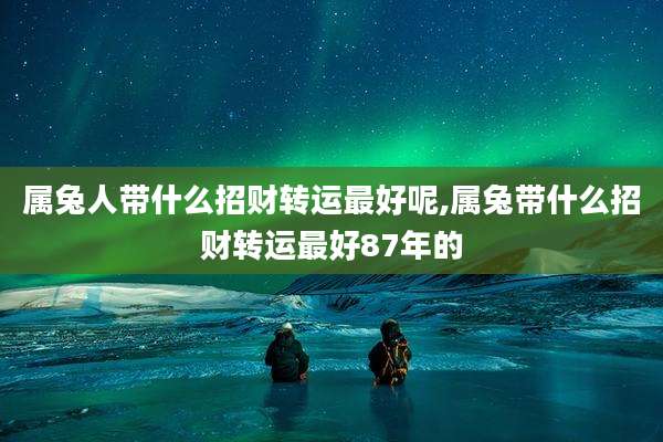 属兔人带什么招财转运最好呢,属兔带什么招财转运最好87年的