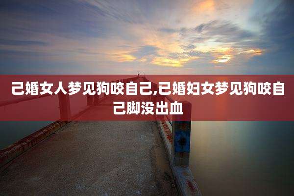 己婚女人梦见狗咬自己,已婚妇女梦见狗咬自己脚没出血