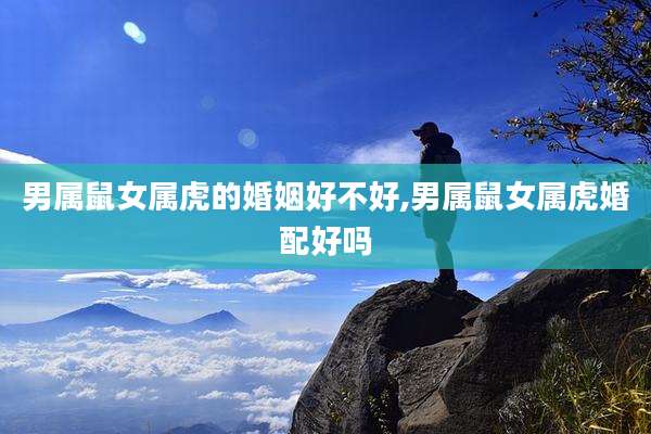 男属鼠女属虎的婚姻好不好,男属鼠女属虎婚配好吗