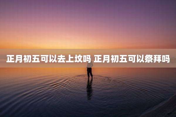 正月初五可以去上坟吗 正月初五可以祭拜吗