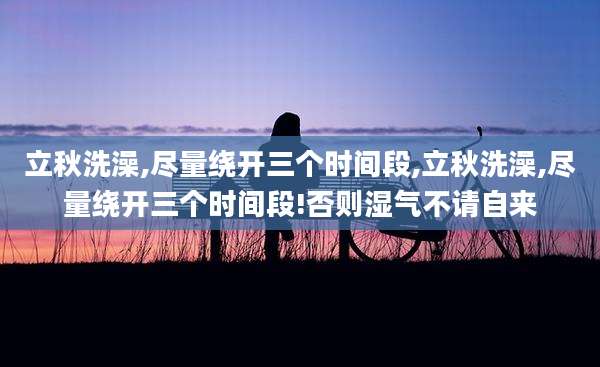 立秋洗澡,尽量绕开三个时间段,立秋洗澡,尽量绕开三个时间段!否则湿气不请自来