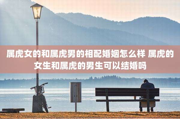 属虎女的和属虎男的相配婚姻怎么样 属虎的女生和属虎的男生可以结婚吗