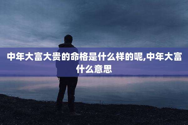 中年大富大贵的命格是什么样的呢,中年大富什么意思