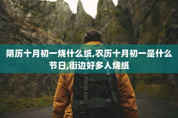 阴历十月初一烧什么纸,农历十月初一是什么节日,街边好多人烧纸