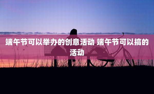 端午节可以举办的创意活动 端午节可以搞的活动