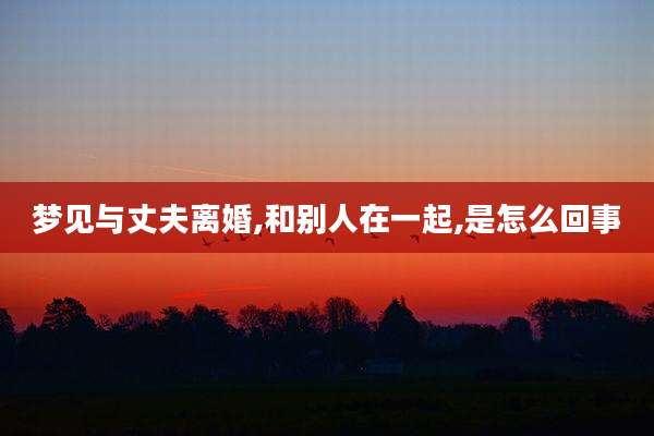 梦见与丈夫离婚,和别人在一起,是怎么回事
