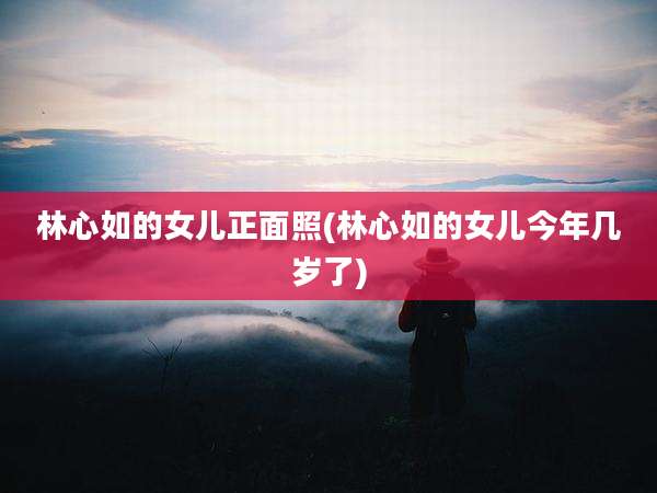 林心如的女儿正面照(林心如的女儿今年几岁了)