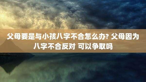 父母要是与小孩八字不合怎么办? 父母因为八字不合反对 可以争取吗