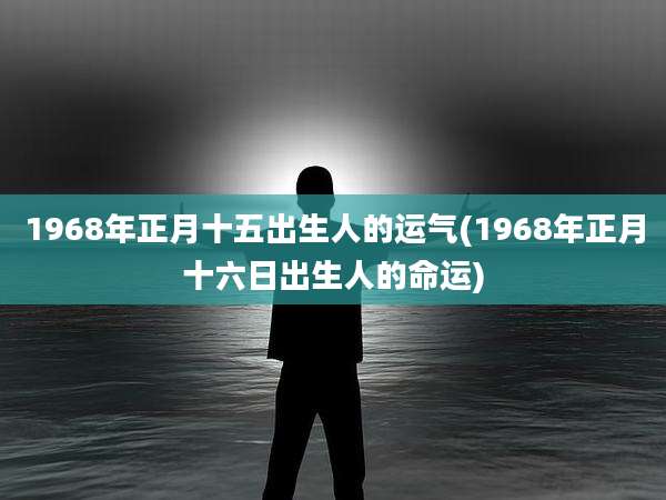 1968年正月十五出生人的运气(1968年正月十六日出生人的命运)