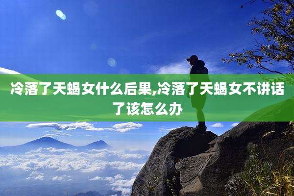 冷落了天蝎女什么后果,冷落了天蝎女不讲话了该怎么办