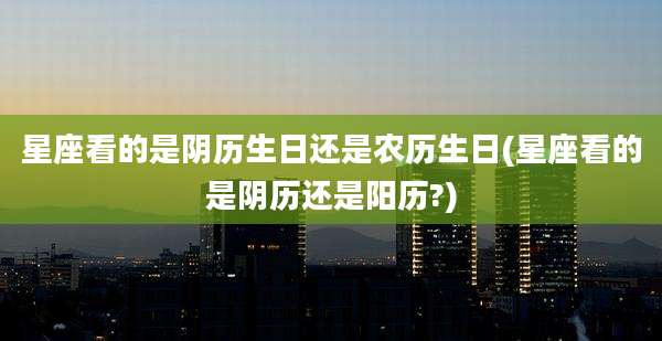 星座看的是阴历生日还是农历生日(星座看的是阴历还是阳历?)