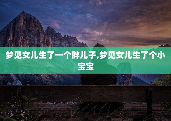 梦见女儿生了一个胖儿子,梦见女儿生了个小宝宝