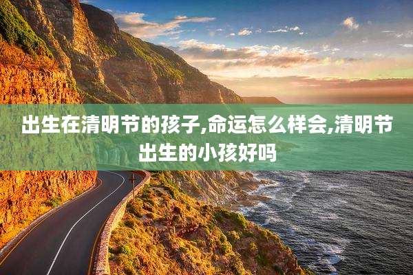 出生在清明节的孩子,命运怎么样会,清明节出生的小孩好吗