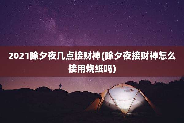 2021除夕夜几点接财神(除夕夜接财神怎么接用烧纸吗)
