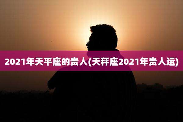 2021年天平座的贵人(天秤座2021年贵人运)