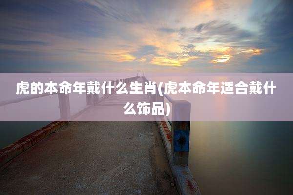虎的本命年戴什么生肖(虎本命年适合戴什么饰品)