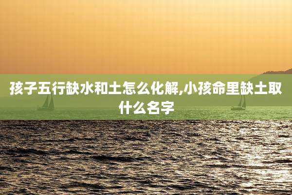 孩子五行缺水和土怎么化解,小孩命里缺土取什么名字