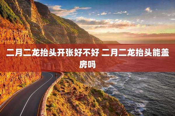 二月二龙抬头开张好不好 二月二龙抬头能盖房吗