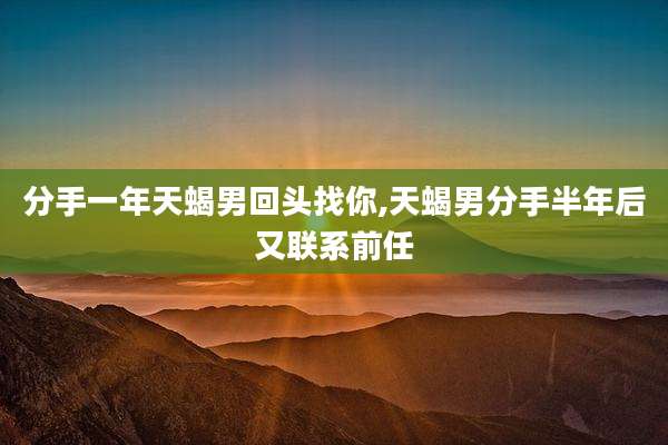 分手一年天蝎男回头找你,天蝎男分手半年后又联系前任